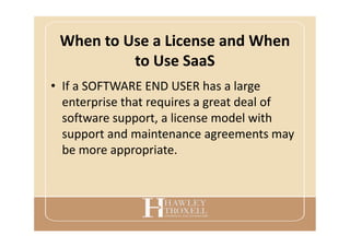 When to Use a License and When
to Use SaaS
• If a SOFTWARE END USER has a large
enterprise that requires a great deal of
software support, a license model with
support and maintenance agreements may
be more appropriate.
 