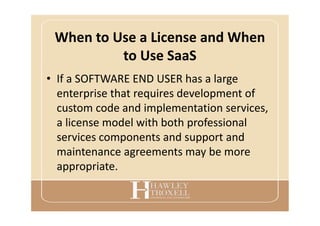 When to Use a License and When
to Use SaaS
• If a SOFTWARE END USER has a large
enterprise that requires development of
custom code and implementation services,
a license model with both professional
services components and support and
maintenance agreements may be more
appropriate.
 