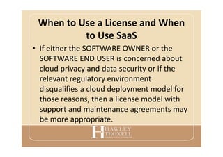 When to Use a License and When
to Use SaaS
• If either the SOFTWARE OWNER or the
SOFTWARE END USER is concerned about
cloud privacy and data security or if the
relevant regulatory environment
disqualifies a cloud deployment model for
those reasons, then a license model with
support and maintenance agreements may
be more appropriate.
 