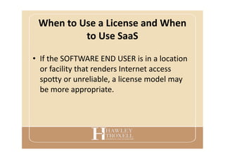 When to Use a License and When
to Use SaaS
• If the SOFTWARE END USER is in a location
or facility that renders Internet access
spotty or unreliable, a license model may
be more appropriate.
 