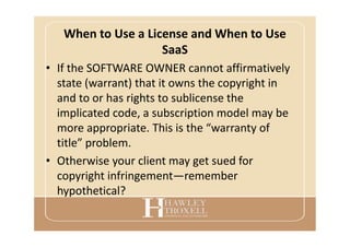 When to Use a License and When to Use
SaaS
• If the SOFTWARE OWNER cannot affirmatively
state (warrant) that it owns the copyright in
and to or has rights to sublicense the
implicated code, a subscription model may be
more appropriate. This is the “warranty of
title” problem.
• Otherwise your client may get sued for
copyright infringement—remember
hypothetical?
 