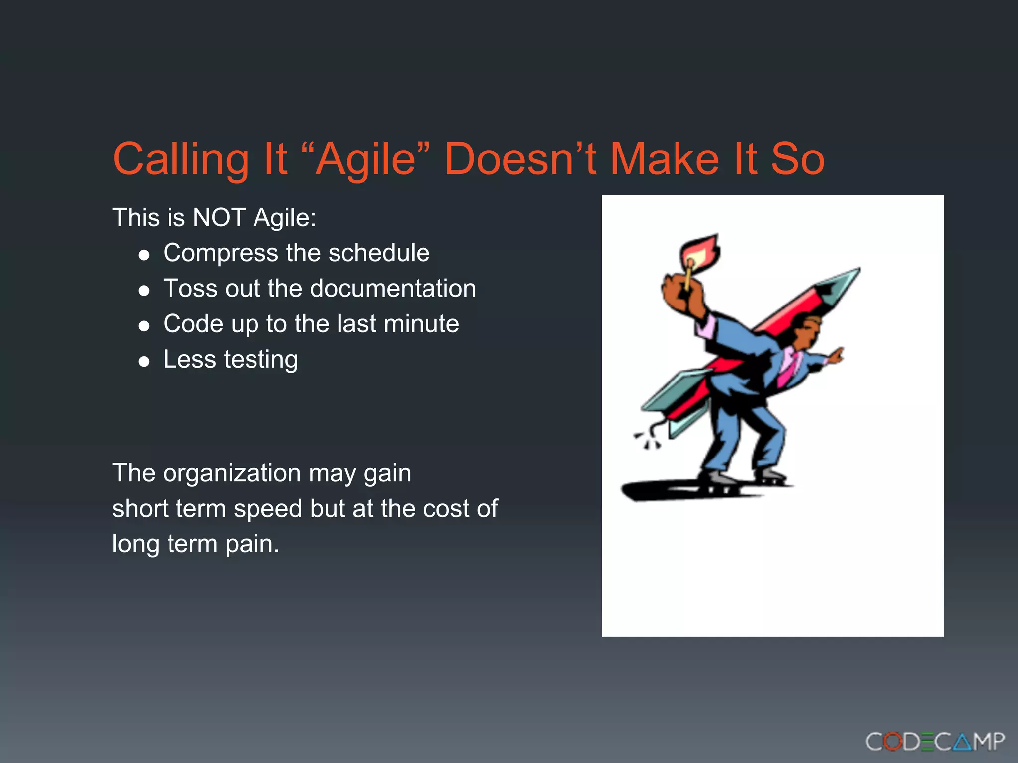Calling It “Agile” Doesn’t Make It So
This is NOT Agile:
    Compress the schedule
    Toss out the documentation
    Code up to the last minute
    Less testing



The organization may gain
short term speed but at the cost of
long term pain.
 