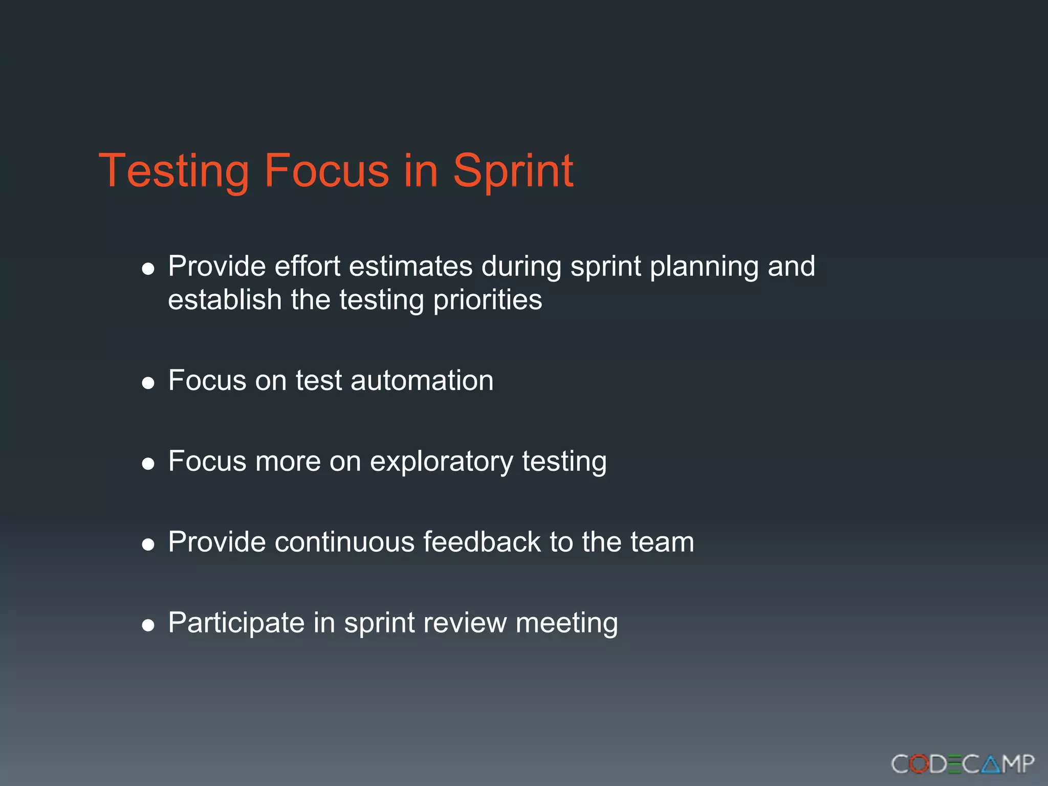 Testing Focus in Sprint
   Provide effort estimates during sprint planning and
   establish the testing priorities

   Focus on test automation

   Focus more on exploratory testing

   Provide continuous feedback to the team

   Participate in sprint review meeting
 