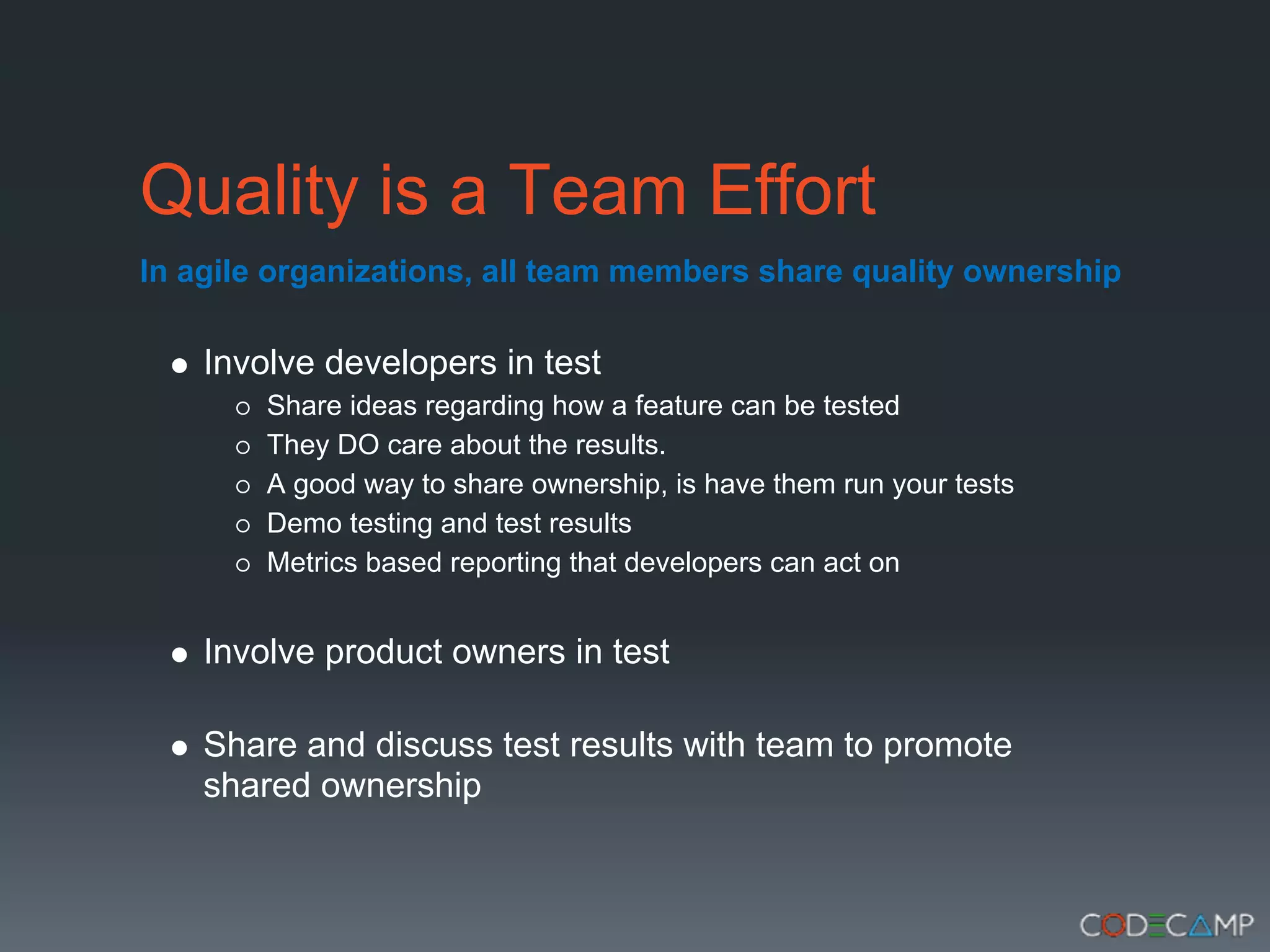 Quality is a Team Effort
In agile organizations, all team members share quality ownership

    Involve developers in test
        Share ideas regarding how a feature can be tested
        They DO care about the results.
        A good way to share ownership, is have them run your tests
        Demo testing and test results
        Metrics based reporting that developers can act on


    Involve product owners in test

    Share and discuss test results with team to promote
    shared ownership
 