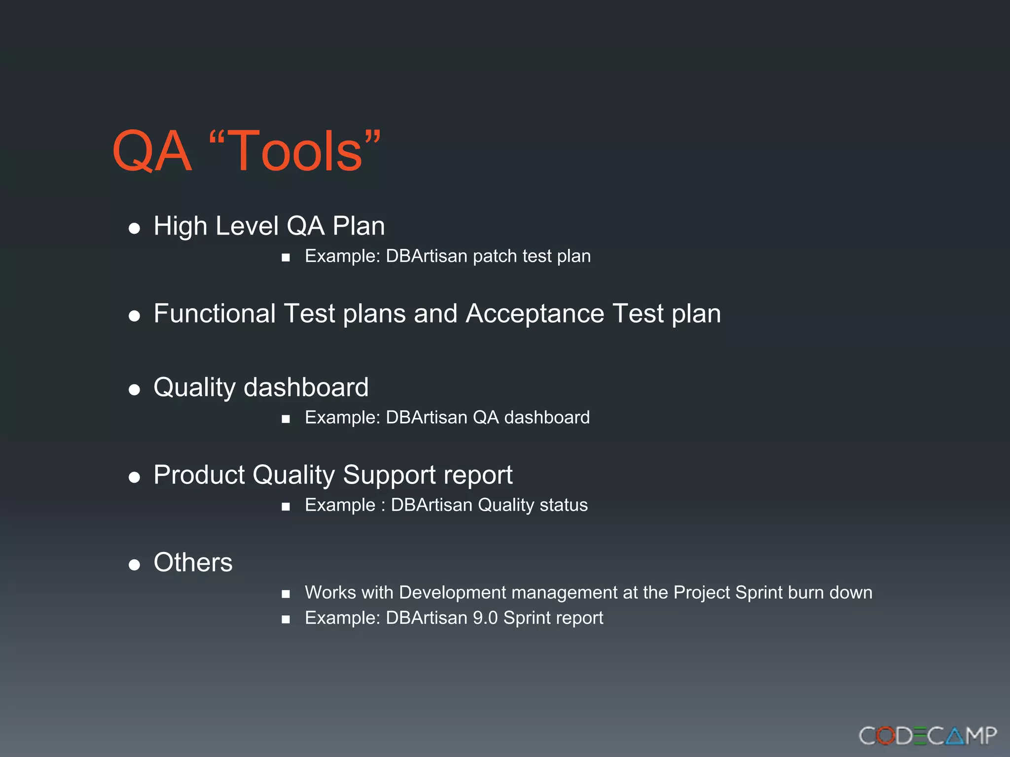 QA “Tools”
 High Level QA Plan
             Example: DBArtisan patch test plan


 Functional Test plans and Acceptance Test plan

 Quality dashboard
             Example: DBArtisan QA dashboard


 Product Quality Support report
             Example : DBArtisan Quality status


 Others
             Works with Development management at the Project Sprint burn down
             Example: DBArtisan 9.0 Sprint report
 