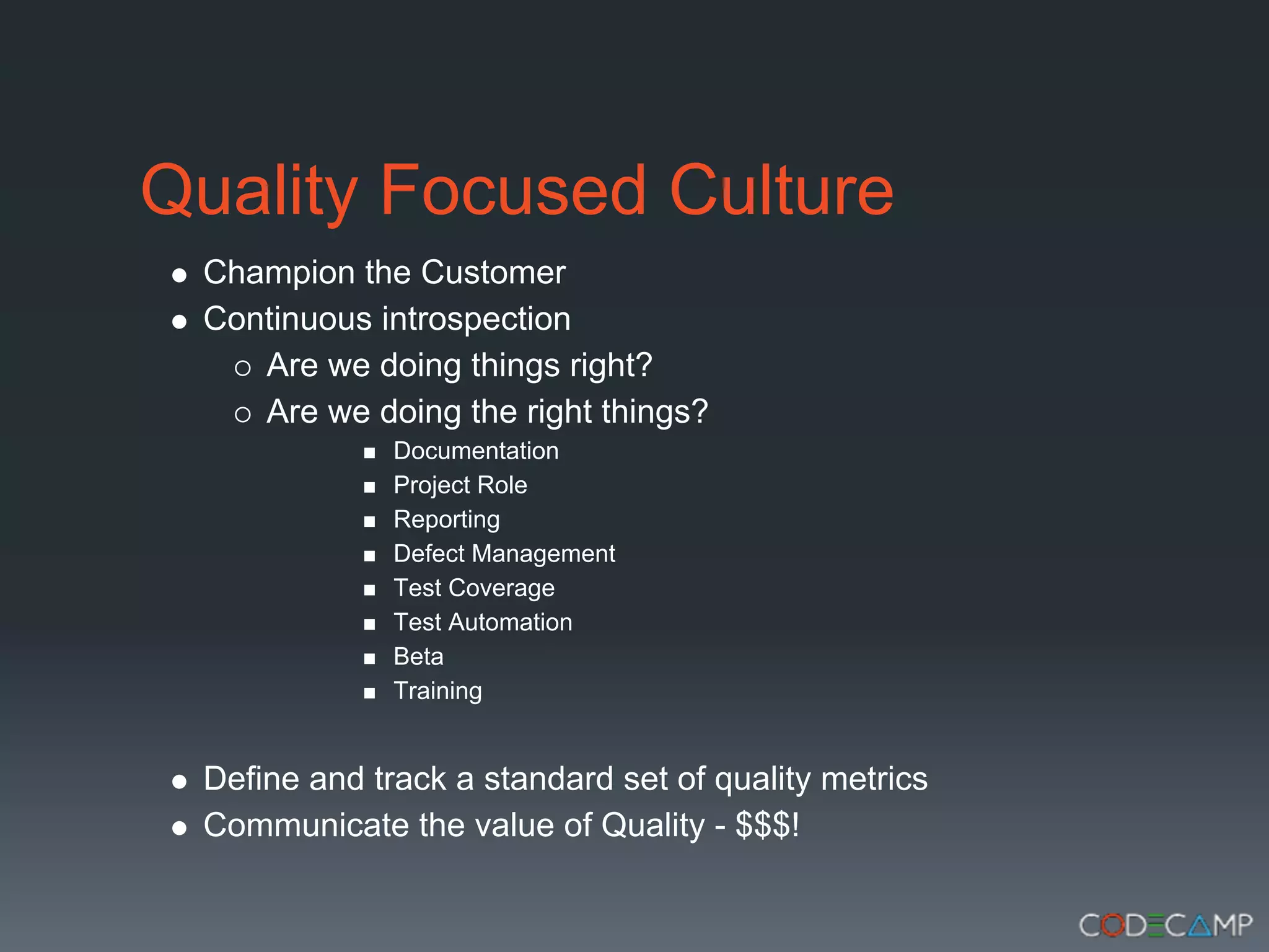Quality Focused Culture
 Champion the Customer
 Continuous introspection
    Are we doing things right?
    Are we doing the right things?
              Documentation
              Project Role
              Reporting
              Defect Management
              Test Coverage
              Test Automation
              Beta
              Training


 Define and track a standard set of quality metrics
 Communicate the value of Quality - $$$!
 