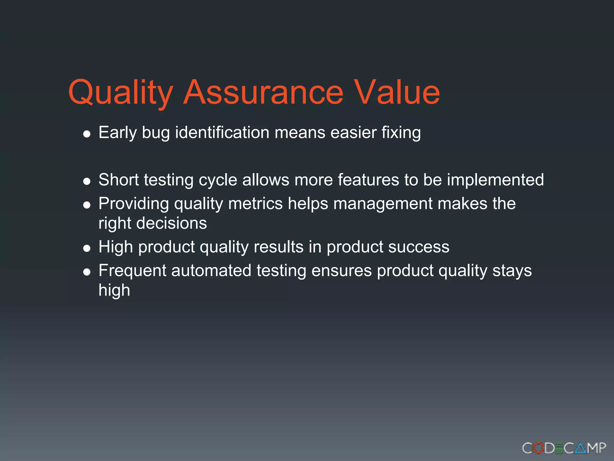 Quality Assurance Value
 Early bug identification means easier fixing

 Short testing cycle allows more features to be implemented
 Providing quality metrics helps management makes the
 right decisions
 High product quality results in product success
 Frequent automated testing ensures product quality stays
 high
 