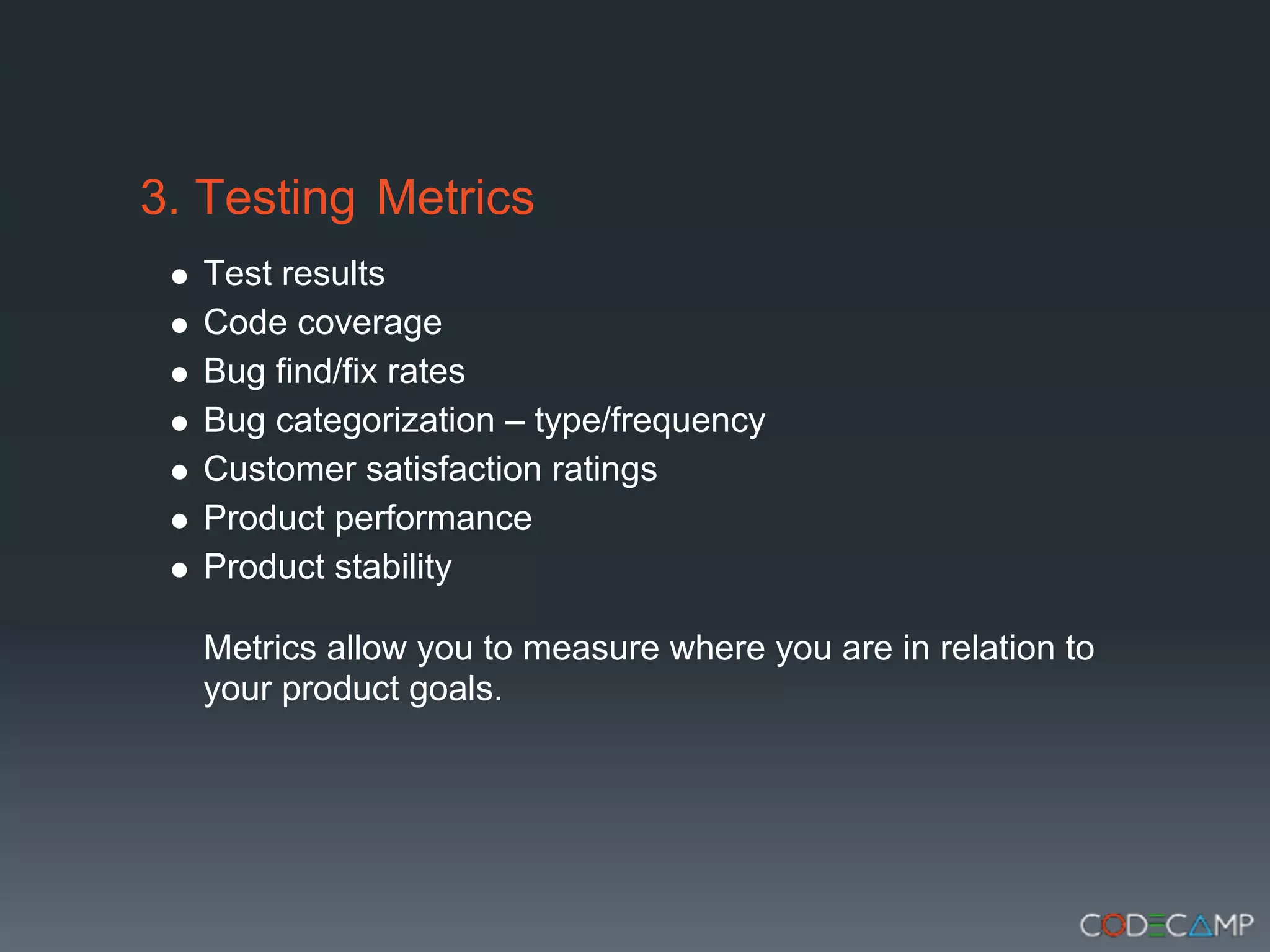 3. Testing Metrics
  Test results
  Code coverage
  Bug find/fix rates
  Bug categorization – type/frequency
  Customer satisfaction ratings
  Product performance
  Product stability

  Metrics allow you to measure where you are in relation to
  your product goals.
 