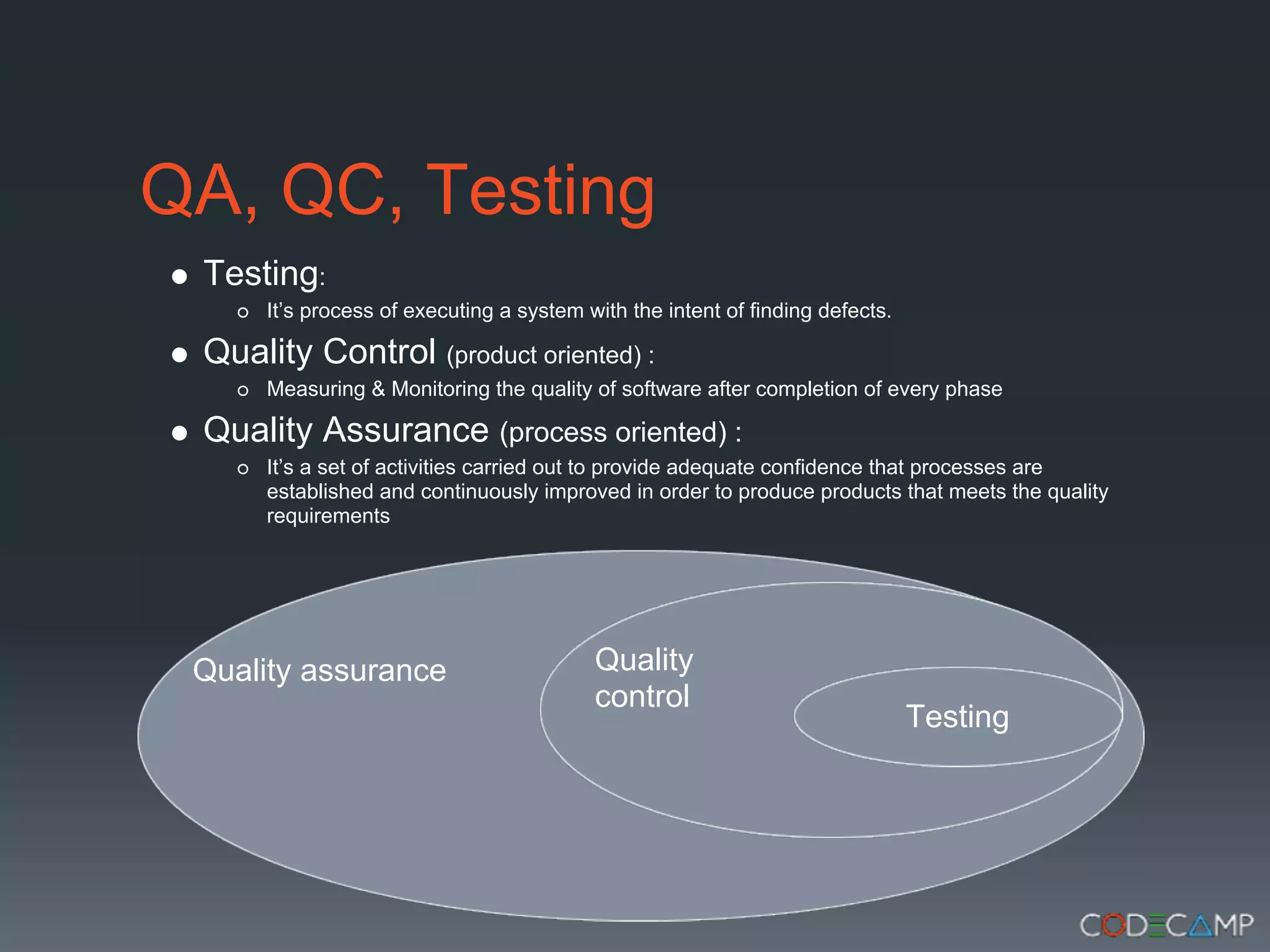 QA, QC, Testing
 Testing:
      It’s process of executing a system with the intent of finding defects.

 Quality Control (product oriented) :
      Measuring & Monitoring the quality of software after completion of every phase

 Quality Assurance (process oriented) :
      It’s a set of activities carried out to provide adequate confidence that processes are
      established and continuously improved in order to produce products that meets the quality
      requirements




 Quality assurance                        Quality
                                          control
                                                                               Testing
 