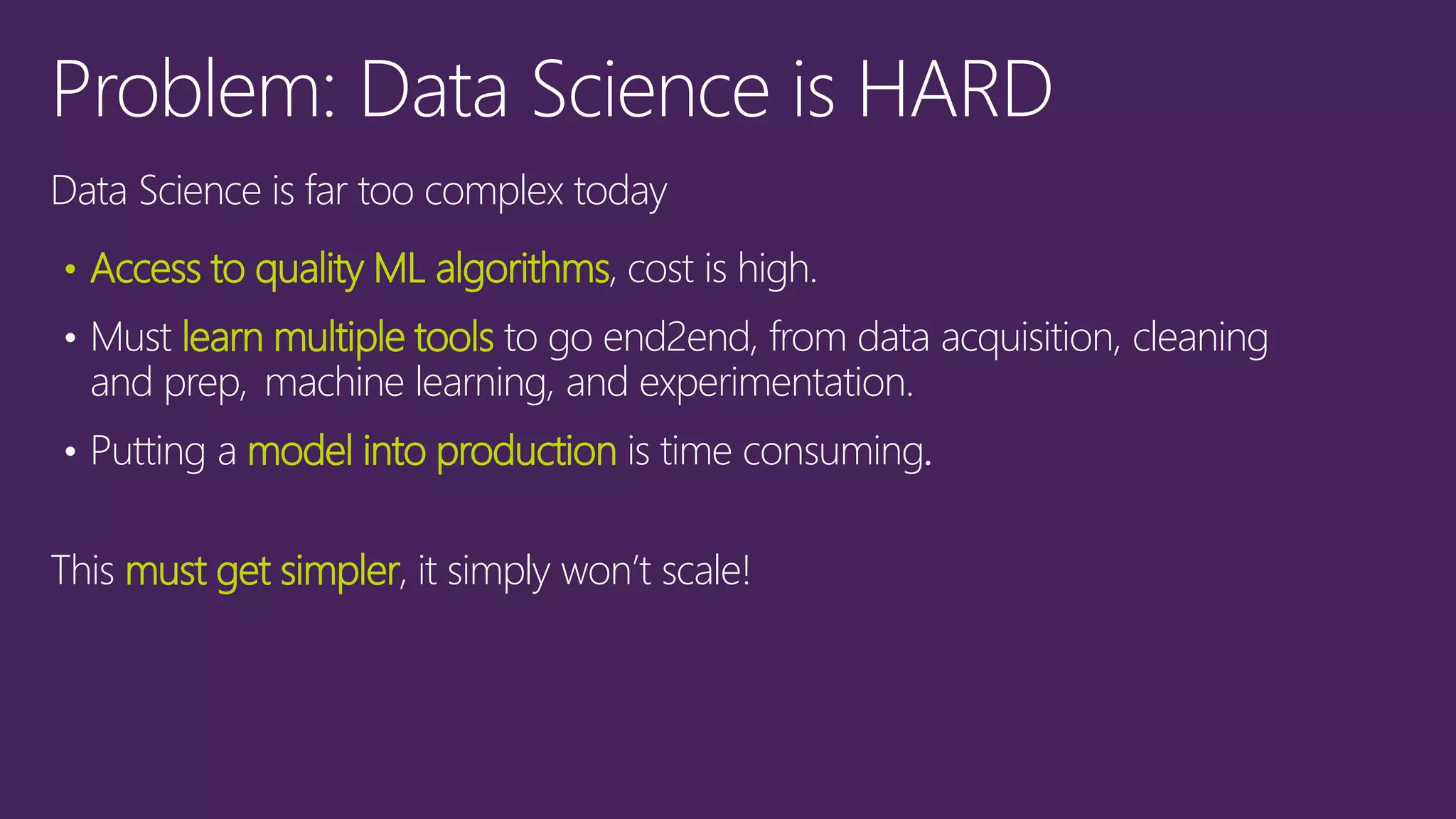 Data Science is far too complex today
• Access to quality ML algorithms, cost is high.
• Must learn multiple tools to go end2end, from data acquisition, cleaning
and prep, machine learning, and experimentation.
• Putting a model into production is time consuming.
This must get simpler, it simply won’t scale!
 