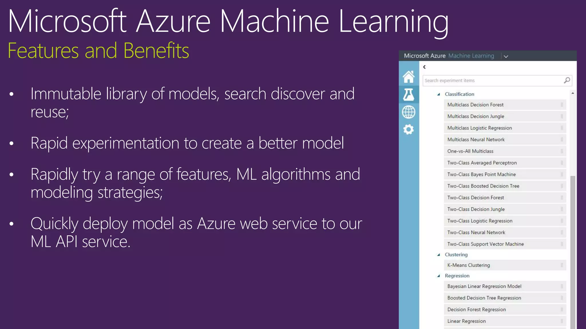 Features and Benefits
• Immutable library of models, search discover and
reuse;
• Rapid experimentation to create a better model
• Rapidly try a range of features, ML algorithms and
modeling strategies;
• Quickly deploy model as Azure web service to our
ML API service.
 