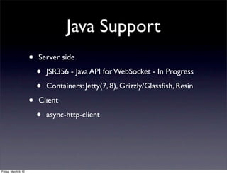 Java Support
                      •   Server side

                          •   JSR356 - Java API for WebSocket - In Progress

                          •   Containers: Jetty(7, 8), Grizzly/Glassﬁsh, Resin

                      •   Client

                          •   async-http-client




Friday, March 9, 12
 