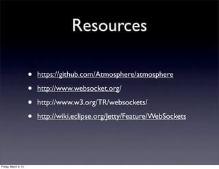 Resources

                      •   https://github.com/Atmosphere/atmosphere

                      •   http://www.websocket.org/

                      •   http://www.w3.org/TR/websockets/

                      •   http://wiki.eclipse.org/Jetty/Feature/WebSockets




Friday, March 9, 12
 