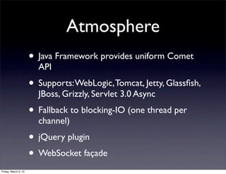 Atmosphere
                      • Java Framework provides uniform Comet
                        API
                      • Supports: WebLogic, Tomcat, Jetty, Glassﬁsh,
                        JBoss, Grizzly, Servlet 3.0 Async
                      • Fallback to blocking-IO (one thread per
                        channel)
                      • jQuery plugin
                      • WebSocket façade
Friday, March 9, 12
 