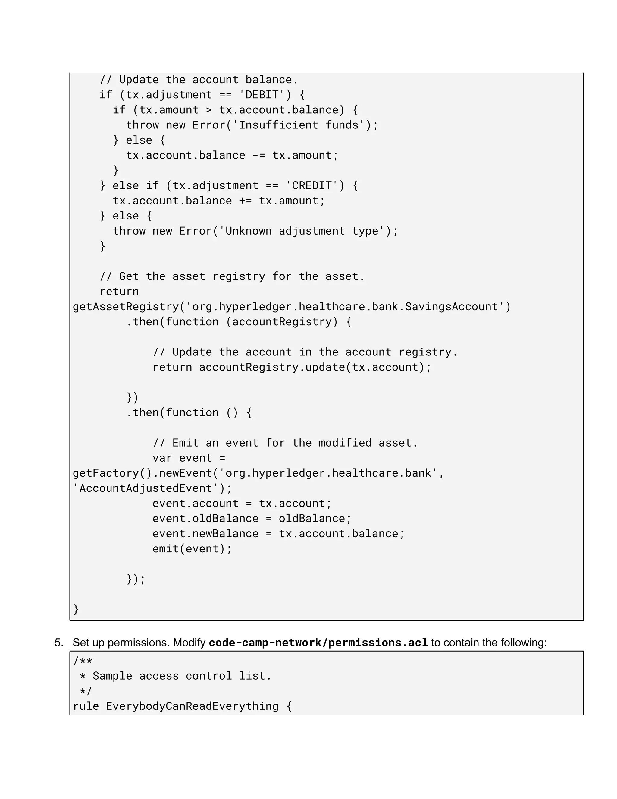 ​​​​​​​​//​​Update​​the​​account​​balance. 
​​​​​​​​if​​(tx.adjustment​​==​​'DEBIT')​​{ 
​​​​​​​​​​​​if​​(tx.amount​​>​​tx.account.balance)​​{ 
​​​​​​​​​​​​​​​​throw​​new​​Error('Insufficient​​funds'); 
​​​​​​​​​​​​}​​else​​{ 
​​​​​​​​​​​​​​​​tx.account.balance​​-=​​tx.amount; 
​​​​​​​​​​​​} 
​​​​​​​​}​​else​​if​​(tx.adjustment​​==​​'CREDIT')​​{ 
​​​​​​​​​​​​tx.account.balance​​+=​​tx.amount; 
​​​​​​​​}​​else​​{ 
​​​​​​​​​​​​throw​​new​​Error('Unknown​​adjustment​​type'); 
​​​​​​​​} 
 
​​​​​​​​//​​Get​​the​​asset​​registry​​for​​the​​asset. 
​​​​​​​​return 
getAssetRegistry('org.hyperledger.healthcare.bank.SavingsAccount') 
​​​​​​​​​​​​​​​​.then(function​​(accountRegistry)​​{ 
 
​​​​​​​​​​​​​​​​​​​​​​​​//​​Update​​the​​account​​in​​the​​account​​registry. 
​​​​​​​​​​​​​​​​​​​​​​​​return​​accountRegistry.update(tx.account); 
 
​​​​​​​​​​​​​​​​}) 
​​​​​​​​​​​​​​​​.then(function​​()​​{ 
 
​​​​​​​​​​​​​​​​​​​​​​​​//​​Emit​​an​​event​​for​​the​​modified​​asset. 
​​​​​​​​​​​​​​​​​​​​​​​​var​​event​​= 
getFactory().newEvent('org.hyperledger.healthcare.bank', 
'AccountAdjustedEvent'); 
​​​​​​​​​​​​​​​​​​​​​​​​event.account​​=​​tx.account; 
​​​​​​​​​​​​​​​​​​​​​​​​event.oldBalance​​=​​oldBalance; 
​​​​​​​​​​​​​​​​​​​​​​​​event.newBalance​​=​​tx.account.balance; 
​​​​​​​​​​​​​​​​​​​​​​​​emit(event); 
 
​​​​​​​​​​​​​​​​}); 
 
} 
5. Set​ ​up​ ​permissions.​ ​Modify​ ​​code-camp-network/permissions.acl​​ ​to​ ​contain​ ​the​ ​following:
/** 
​​*​​Sample​​access​​control​​list. 
​​*/ 
rule​​EverybodyCanReadEverything​​{ 
 