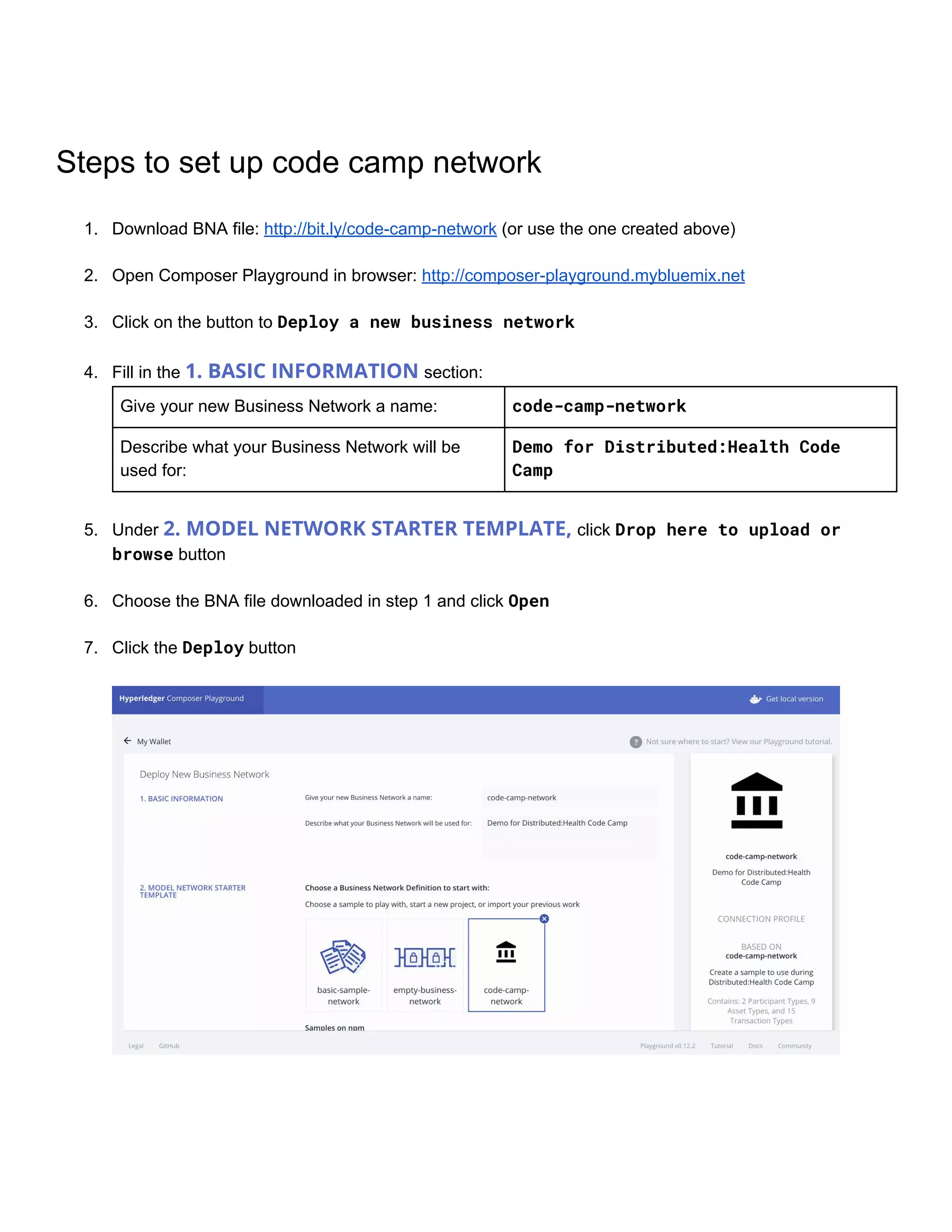 Steps​ ​to​ ​set​ ​up​ ​code​ ​camp​ ​network
1. Download​ ​BNA​ ​file:​ ​​http://bit.ly/code-camp-network​​ ​(or​ ​use​ ​the​ ​one​ ​created​ ​above)
2. Open​ ​Composer​ ​Playground​ ​in​ ​browser:​ ​​http://composer-playground.mybluemix.net
3. Click​ ​on​ ​the​ ​button​ ​to​ ​​Deploy​​a​​new​​business​​network 
4. Fill​ ​in​ ​the​ ​​1.​ ​BASIC​ ​INFORMATION​ ​​section:
Give​ ​your​ ​new​ ​Business​ ​Network​ ​a​ ​name: code-camp-network
Describe​ ​what​ ​your​ ​Business​ ​Network​ ​will​ ​be
used​ ​for:
Demo​​for​​Distributed:Health​​Code 
Camp
 
5. Under​ ​​2.​ ​MODEL​ ​NETWORK​ ​STARTER​ ​TEMPLATE,​ ​​click​ ​​Drop​​here​​to​​upload​​or 
browse​​ ​button 
6. Choose​ ​the​ ​BNA​ ​file​ ​downloaded​ ​in​ ​step​ ​1​ ​and​ ​click​ ​​Open 
7. Click​ ​the​ ​​Deploy​​ ​button
 