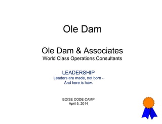 Ole Dam
Ole Dam & Associates
World Class Operations Consultants
LEADERSHIP
Leaders are made, not born -
And here is how.
BOISE CODE CAMP
April 5, 2014
 