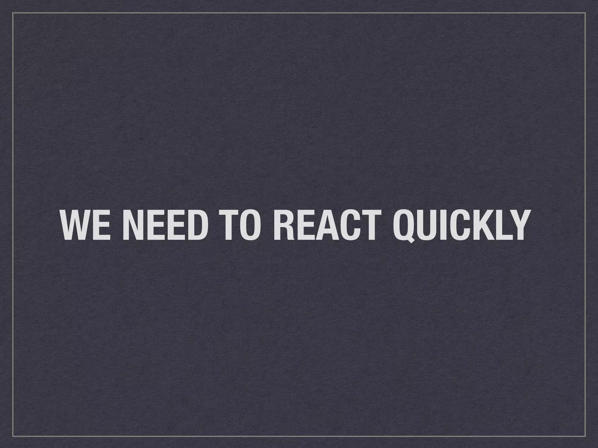 WE NEED TO REACT QUICKLY 
 