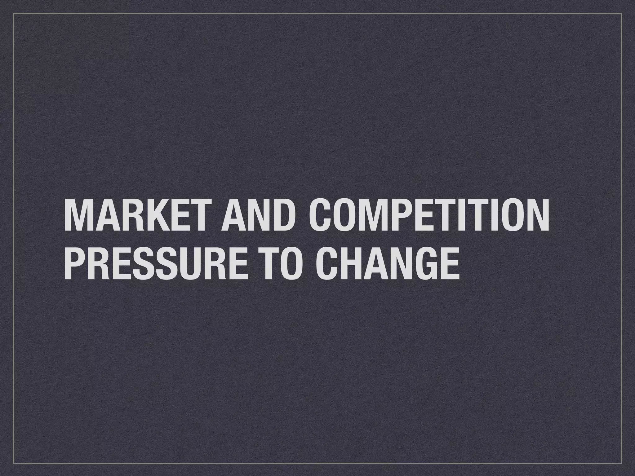 MARKET AND COMPETITION 
PRESSURE TO CHANGE 
 