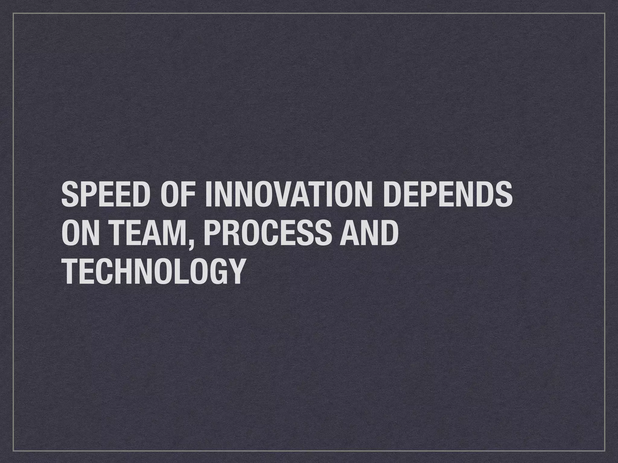 SPEED OF INNOVATION DEPENDS 
ON TEAM, PROCESS AND 
TECHNOLOGY 
 