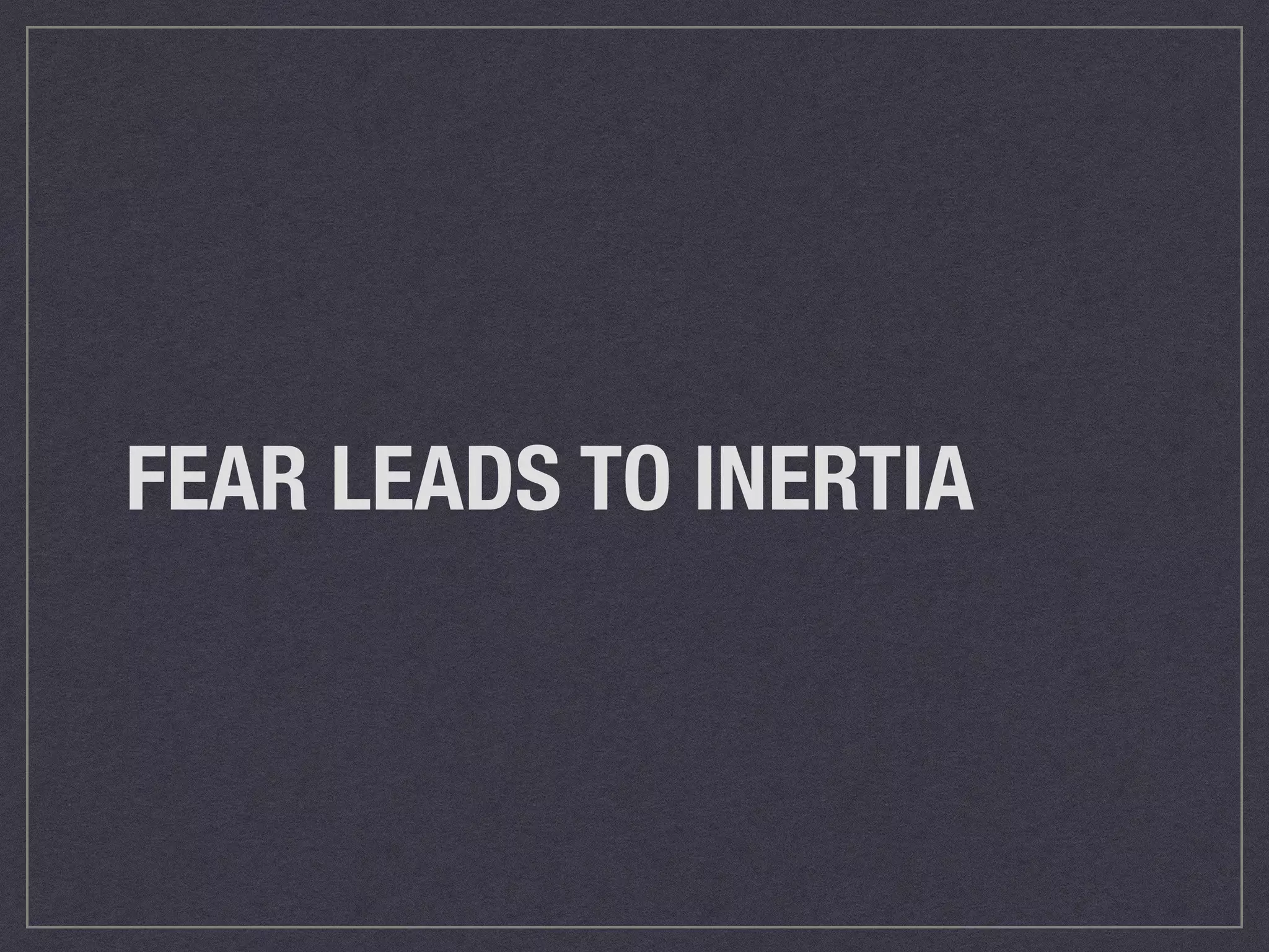 FEAR LEADS TO INERTIA 
 
