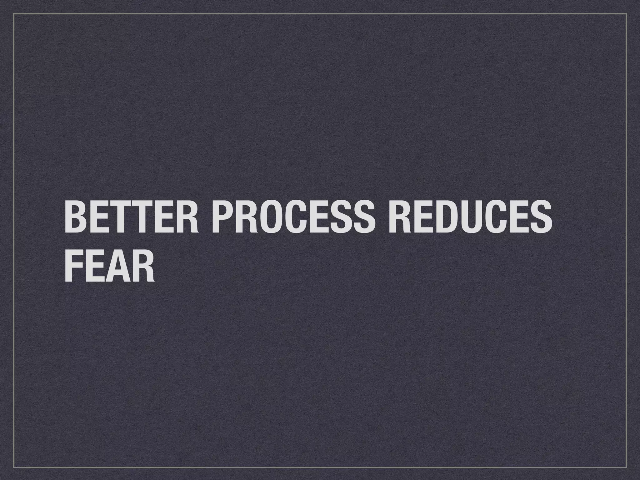 BETTER PROCESS REDUCES 
FEAR 
 