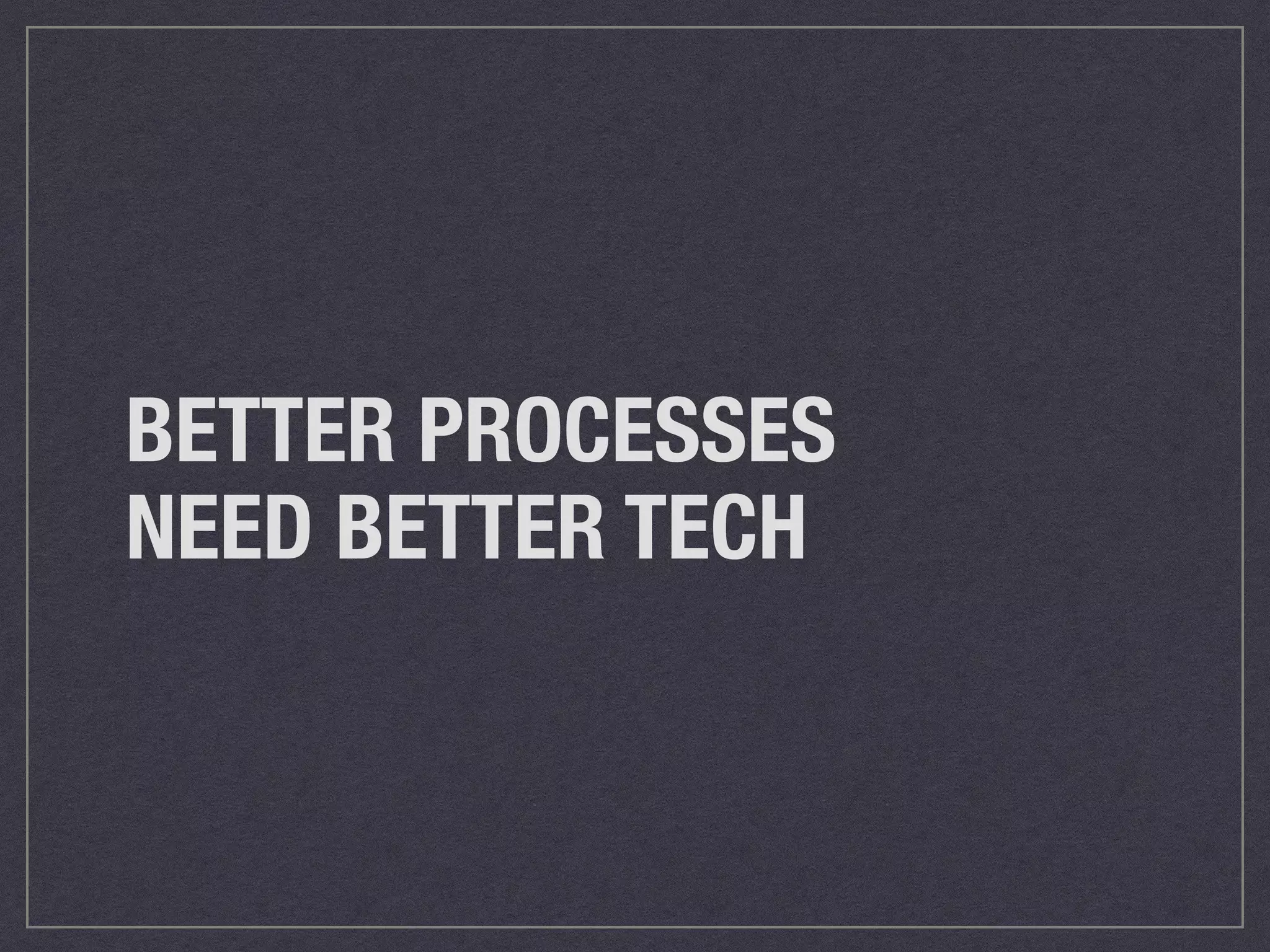 BETTER PROCESSES 
NEED BETTER TECH 
 
