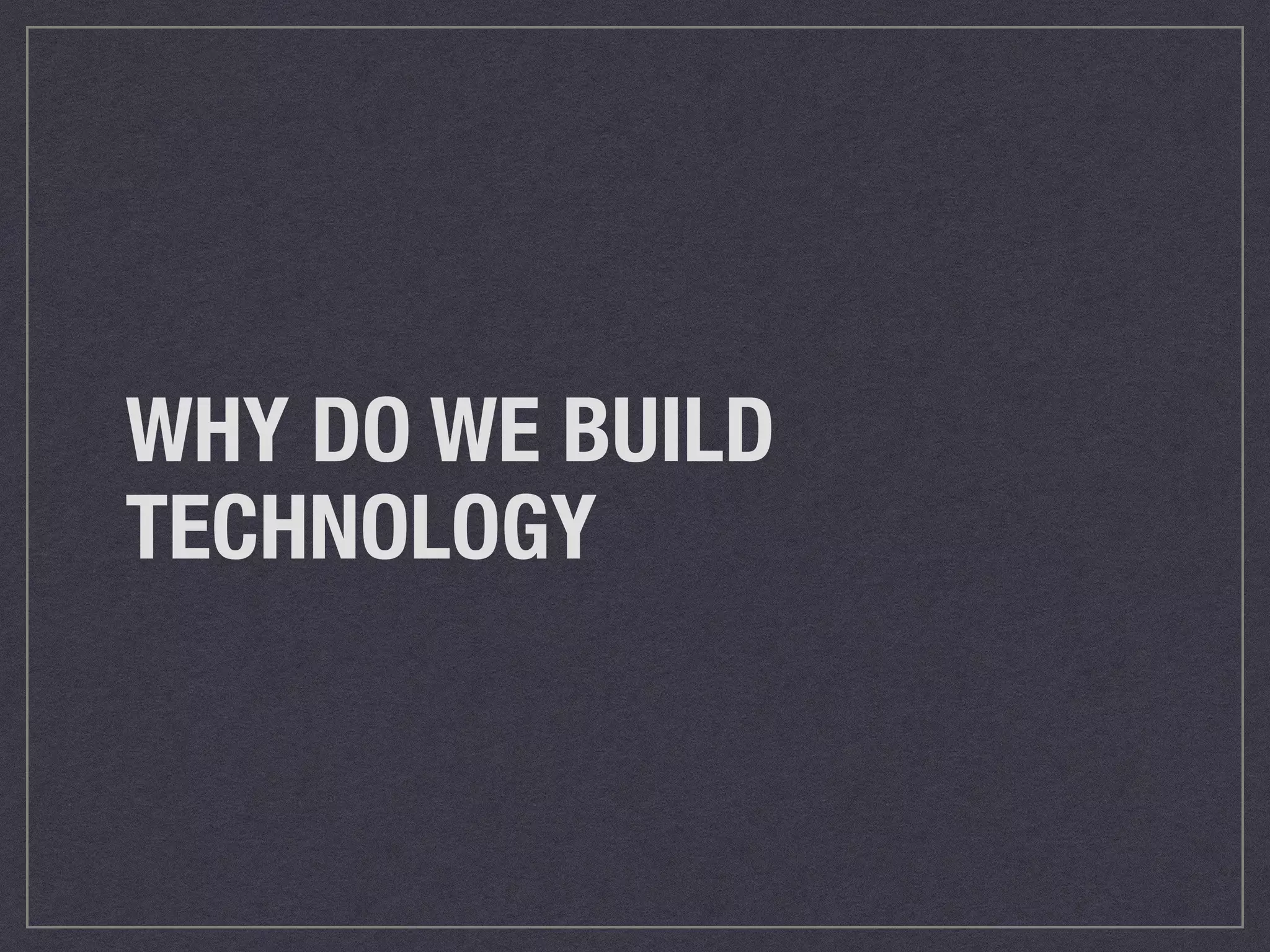 WHY DO WE BUILD 
TECHNOLOGY 
 