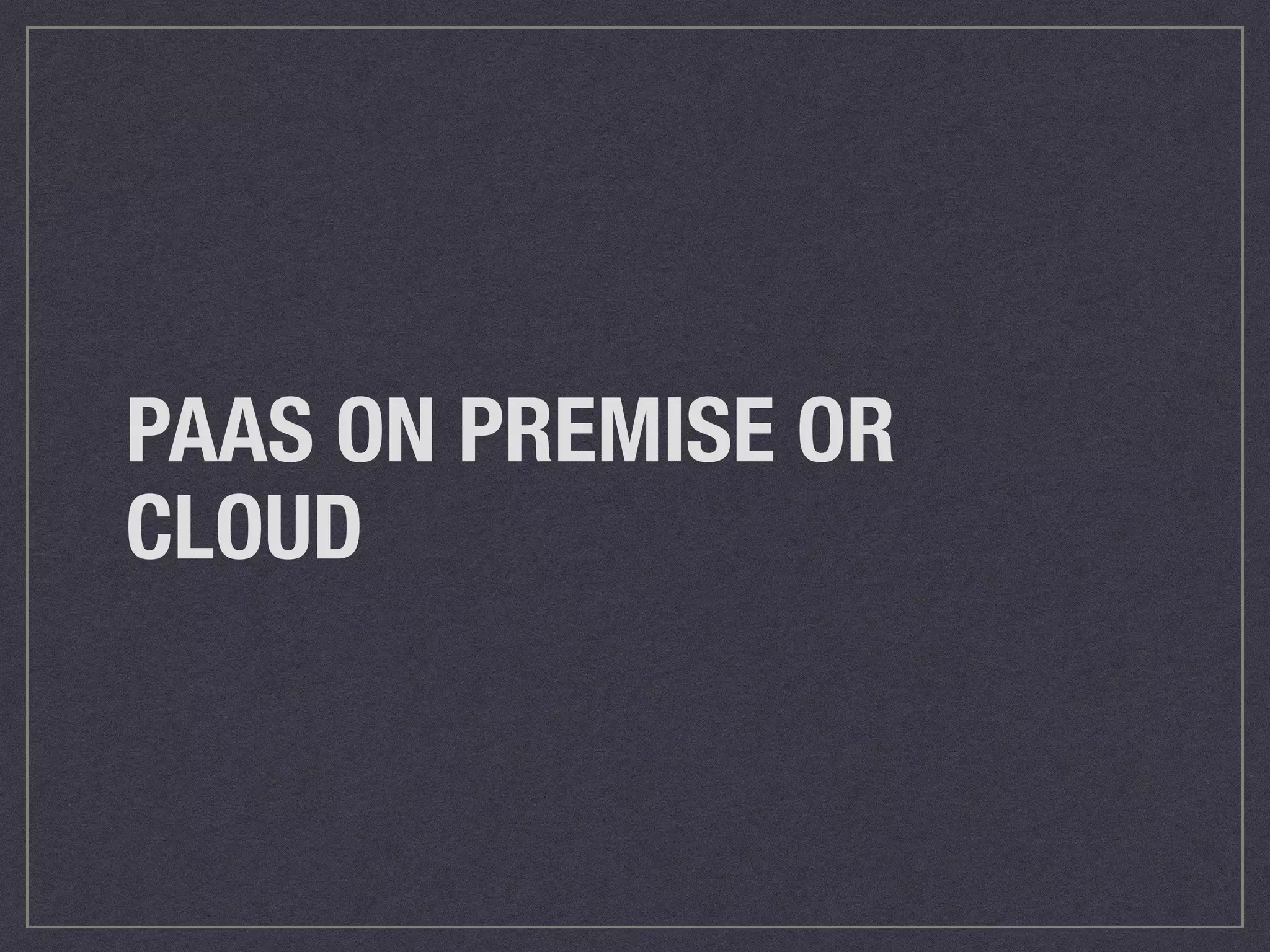PAAS ON PREMISE OR 
CLOUD 
 