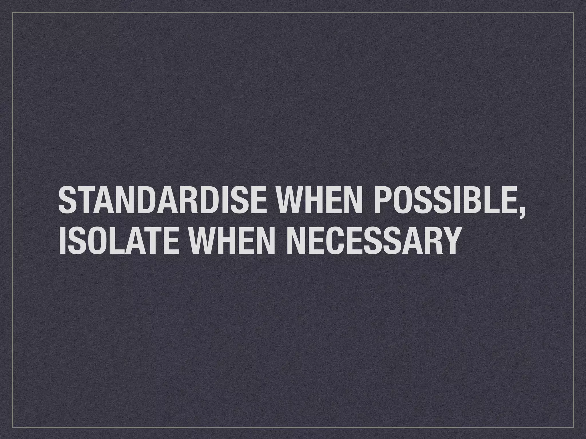 STANDARDIZE WHEN POSSIBLE, 
ISOLATE WHEN NECESSARY 
 