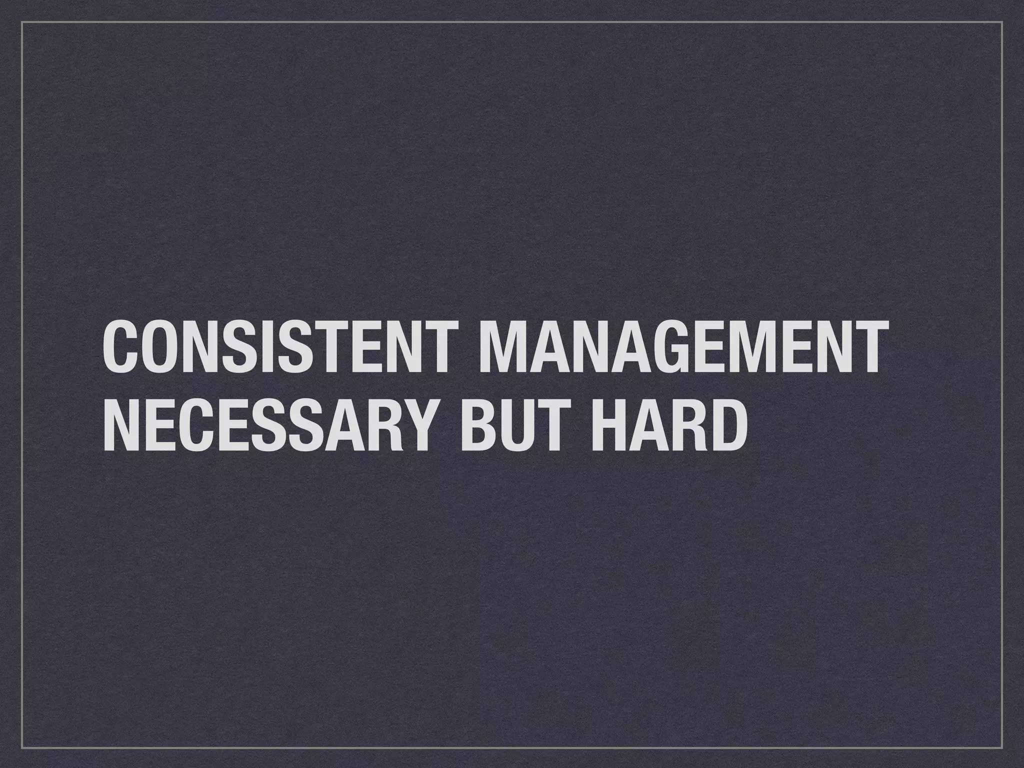 CONSISTENT MANAGEMENT 
NECESSARY BUT HARD 
 
