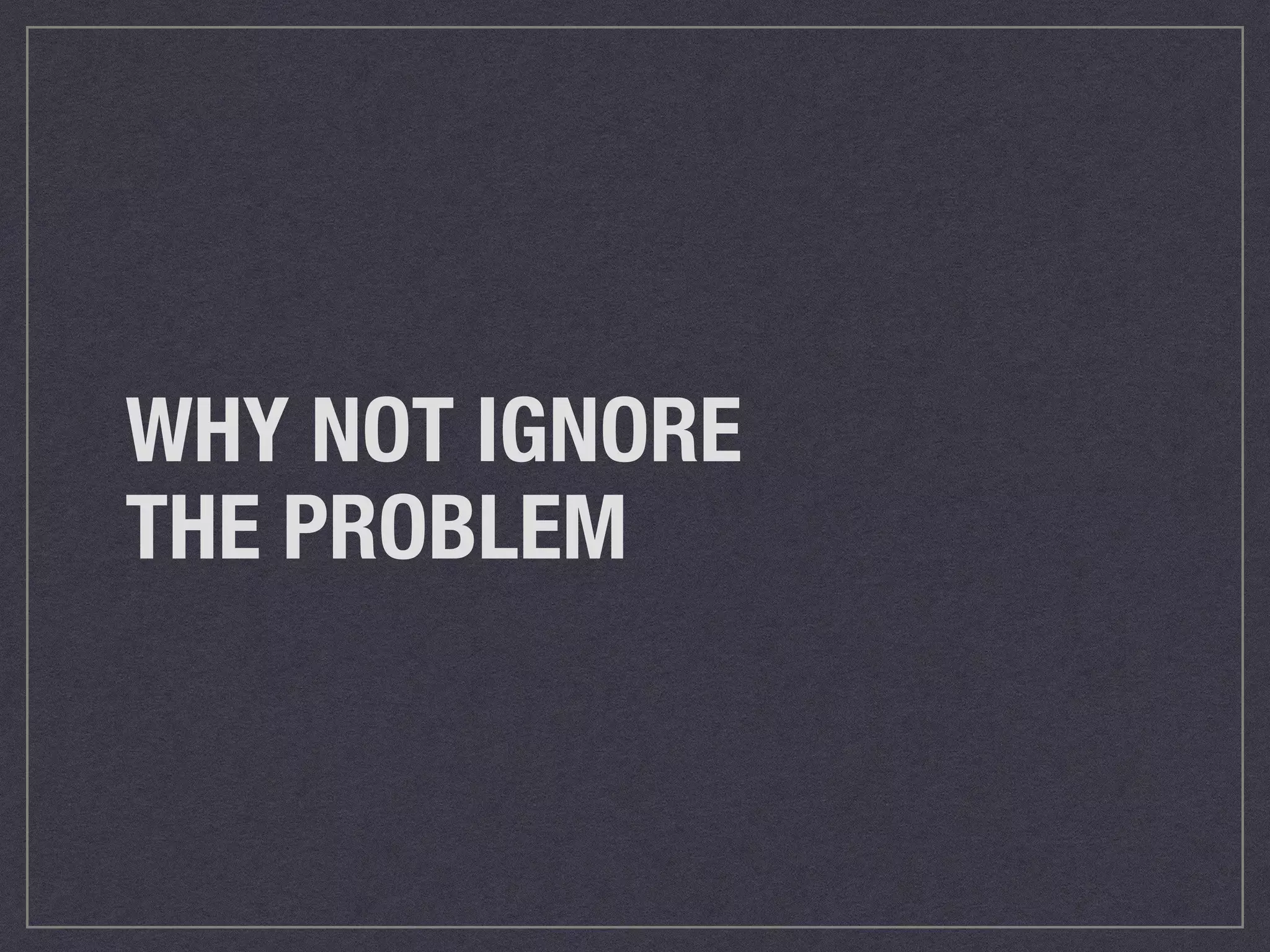 WHY NOT IGNORE 
THE PROBLEM 
 