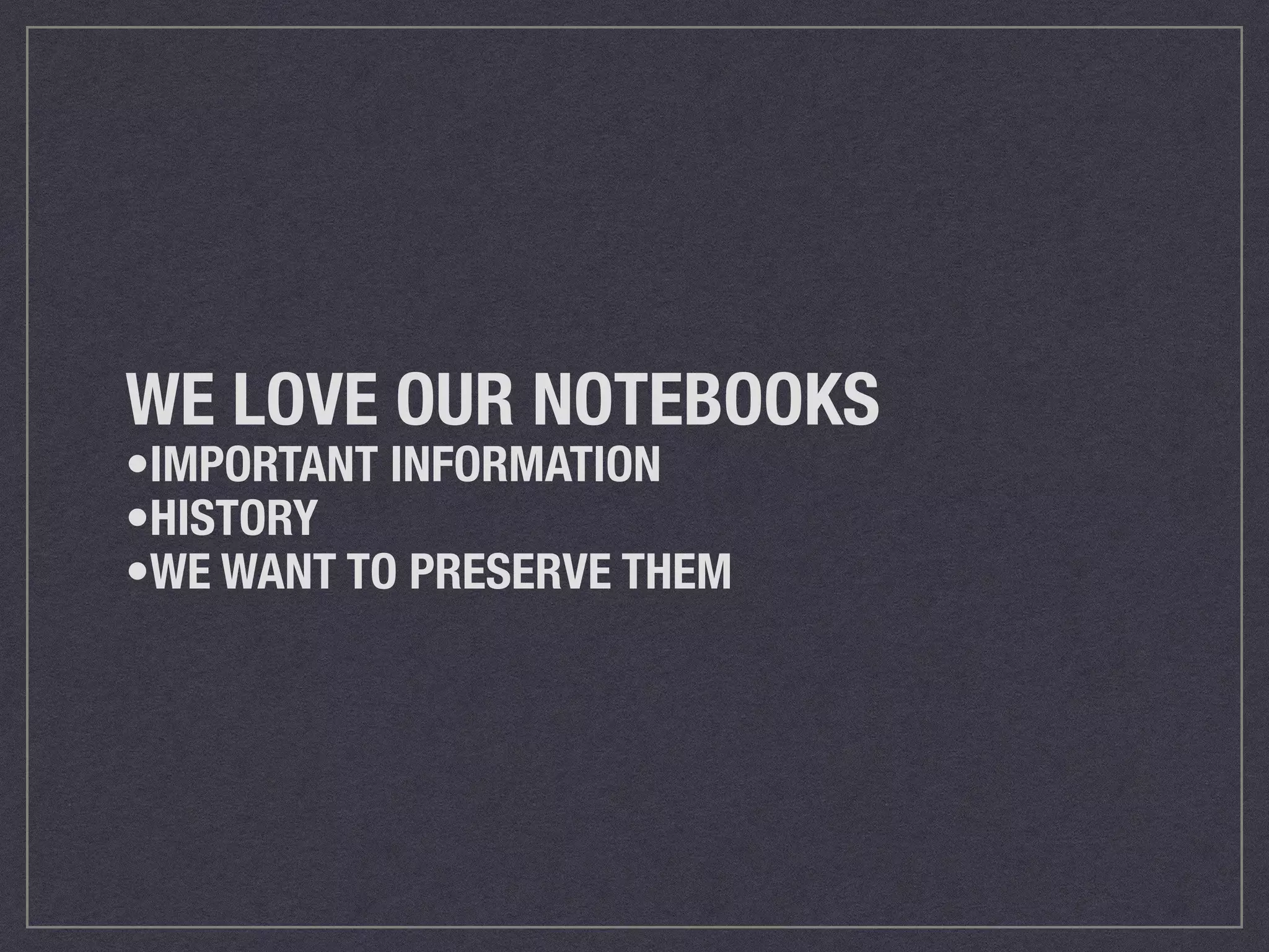 WE LOVE OUR NOTEBOOKS 
•IMPORTANT INFORMATION 
•HISTORY 
•WE WANT TO PRESERVE THEM 
 