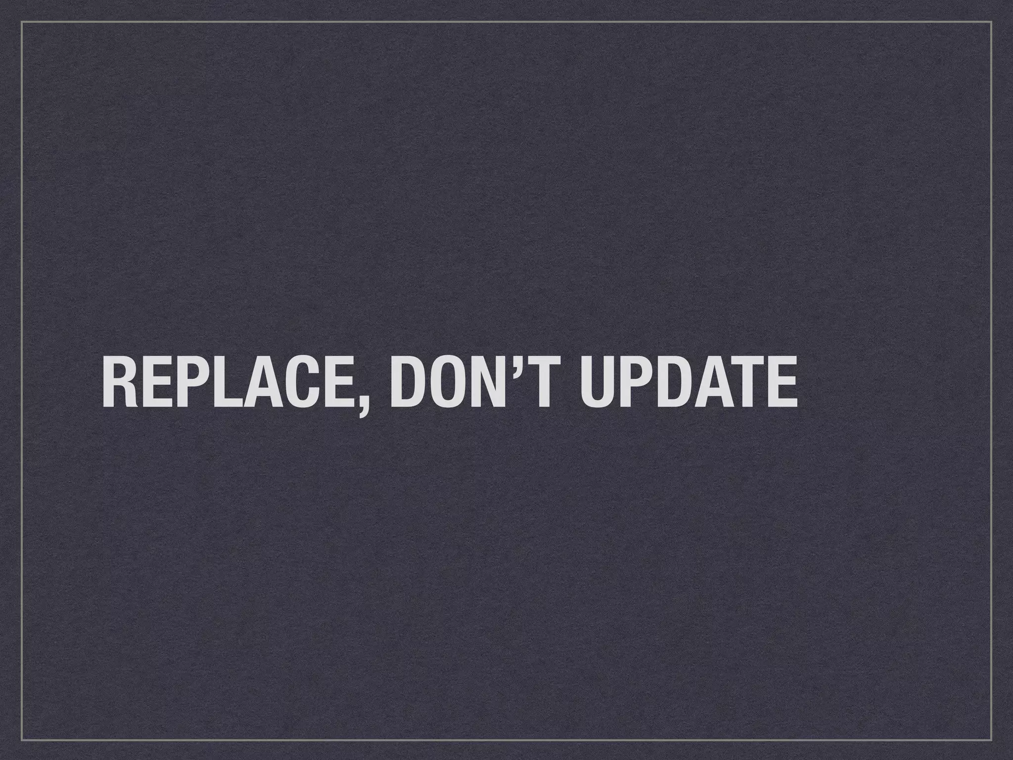 REPLACE, DON’T UPDATE 
 
