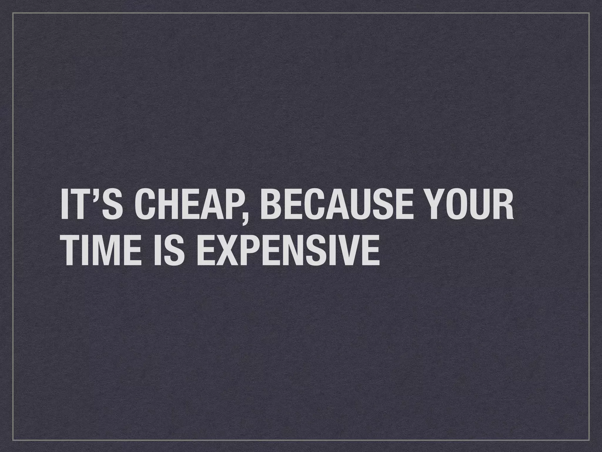 IT’S CHEAP, BECAUSE YOUR 
TIME IS EXPENSIVE 
 
