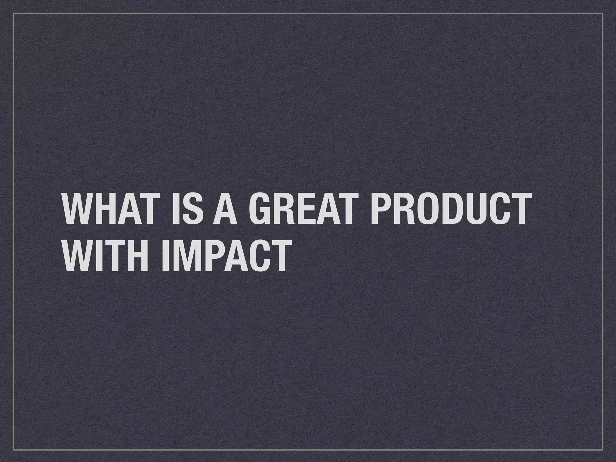 WHAT IS A GREAT PRODUCT 
WITH IMPACT 
 