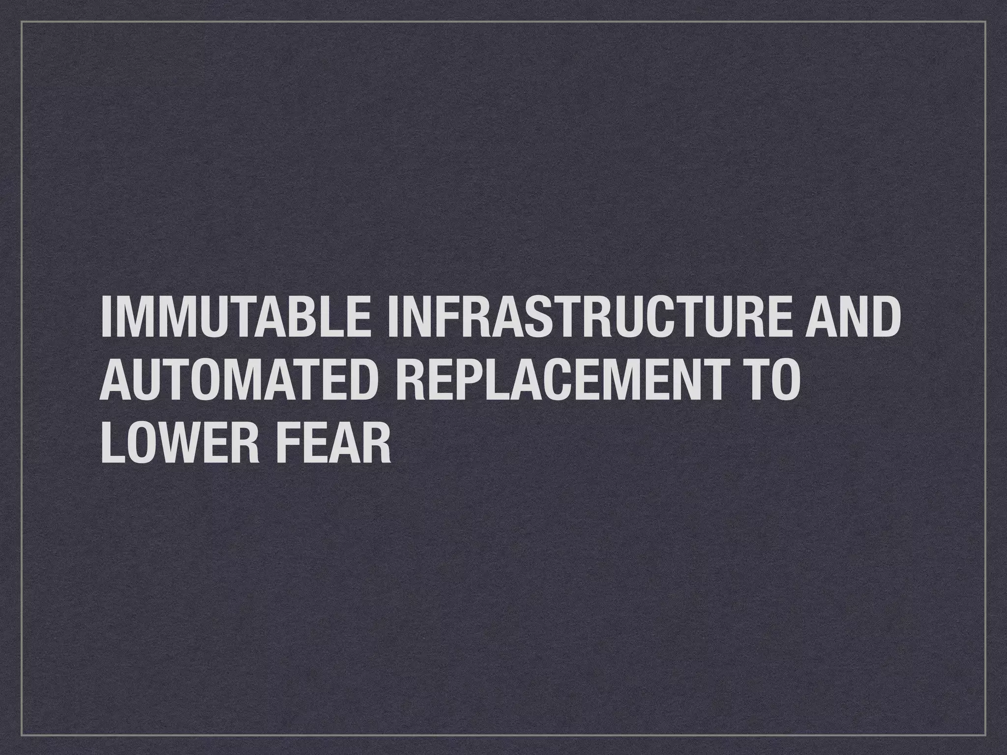 IMMUTABLE INFRASTRUCTURE AND 
AUTOMATED REPLACEMENT TO 
LOWER FEAR 
 