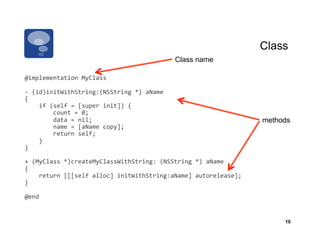 Class
                                                                    Class name

@implementation	
  MyClass	
  

-­‐	
  (id)initWithString:(NSString	
  *)	
  aName	
  
{	
  
	
  	
  	
  	
  if	
  (self	
  =	
  [super	
  init])	
  {	
  
	
  	
  	
  	
  	
  	
  	
  	
  count	
  =	
  0;	
  
	
  	
  	
  	
  	
  	
  	
  	
  data	
  =	
  nil;	
                                         methods
	
  	
  	
  	
  	
  	
  	
  	
  name	
  =	
  [aName	
  copy];	
  
	
  	
  	
  	
  	
  	
  	
  	
  return	
  self;	
  
	
  	
  	
  	
  }	
  
}	
  

+	
  (MyClass	
  *)createMyClassWithString:	
  (NSString	
  *)	
  aName	
  
{	
  
	
  	
  	
  	
  return	
  [[[self	
  alloc]	
  initWithString:aName]	
  autorelease];	
  
}	
  

@end	
  


                                                                                                 10
 