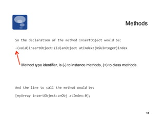 Methods

So	
  the	
  declaration	
  of	
  the	
  method	
  insertObject	
  would	
  be:	
  

-­‐(void)insertObject:(id)anObject	
  atIndex:(NSUInteger)index	
  



     Method type identifier, is (-) to instance methods, (+) to class methods.




And	
  the	
  line	
  to	
  call	
  the	
  method	
  would	
  be:	
  

[myArray	
  insertObject:anObj	
  atIndex:0];	
  



                                                                                            12
 