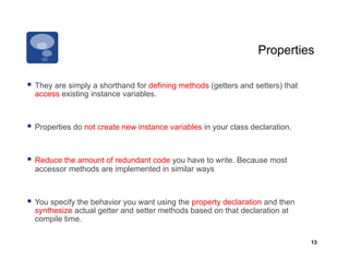 Properties

  They are simply a shorthand for defining methods (getters and setters) that
  access existing instance variables.



  Properties do not create new instance variables in your class declaration.


  Reduce the amount of redundant code you have to write. Because most
  accessor methods are implemented in similar ways



  You specify the behavior you want using the property declaration and then
  synthesize actual getter and setter methods based on that declaration at
  compile time.

                                                                                 13
 