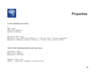 Properties

In the interface we have:
{	
  
BOOL	
  flag;	
  
NSString*	
  myObject;	
  
UIView*	
  rootView;	
  
}	
  

@property	
  BOOL	
  flag;	
  
@property	
  (copy)	
  NSString*	
  myObject;	
  //	
  Copy	
  the	
  object	
  during	
  assignement	
  
@property	
  (readonly)	
  UIView*	
  rootView;	
  //	
  Create	
  only	
  a	
  getter	
  method.	
  
  	
         	
              	
          	
               	
  	
  

…	
  

And in the implementation side we have:
@syntetize	
  flag;	
  
@syntetize	
  myObject;	
  
@syntetize	
  rootView;	
  

…	
  
myObject.flag	
  =	
  YES;	
  
CGRect	
  	
  	
  viewFrame	
  =	
  myObject.rootView.frame;	
  



                                                                                                                     14
 