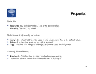 Properties

Writability

  Readwrite. You can read/write it. This is the default value.
  Readonly. You can only read it.

Setter semantics (mutually exclusive)

  Assign. Specifies that the setter uses simple assignment. This is the default value.
  Retain. Specifies that a pointer should be retained.
  Copy. Specifies that a copy of the object should be used for assignment.

Atomicity (multithreading)

  Nonatomic. Specifies that accessor methods are not atomic.
  The default value is atomic but there is no need to specify it.


                                                                                          15
 