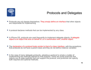 Protocols and Delegates

  Protocols are not classes themselves. They simply define an interface that other objects
  are responsible for implementing


  A protocol declares methods that can be implemented by any class.


  In iPhone OS, protocols are used frequently to implement delegate objects. A delegate
  object is an object that acts on behalf of, or in coordination with, another object.


  The declaration of a protocol looks similar to that of a class interface, with the exceptions
  that protocols do not have a parent class and they do not define instance variables.


  In the case of many delegate protocols, adopting a protocol is simply a matter of
  implementing the methods defined by that protocol. There are some protocols that
  require you to state explicitly that you support the protocol, and protocols can specify
  both required and optional methods.
                                                                                               16
 