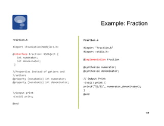 Example: Fraction

Fraction.h	
                                               Fraction.m	
  

#import	
  <Foundation/NSObject.h>	
  	
                   #import	
  "Fraction.h"	
  	
  
                                                           #import	
  <stdio.h>	
  	
  	
  
@interface	
  Fraction:	
  NSObject	
  {	
  	
  	
  	
  
	
  	
  	
  int	
  numerator;	
  	
  	
  	
  	
  	
  
                                                           @implementation	
  Fraction	
  
	
  	
  	
  int	
  denominator;	
  	
  
	
  }	
  	
  	
  
                                                           @synthesize	
  numerator;	
  
//Properties	
  instead	
  of	
  getters	
  and	
  	
      @synthesize	
  denominator;	
  
//setters	
  
@property	
  (nonatomic)	
  int	
  numerator;	
            //	
  Output	
  Print	
  
@property	
  (nonatomic)	
  int	
  denominator;	
          -­‐(void)	
  print	
  {	
  	
  	
  	
  	
  	
  
                                                           printf("%i/%i",	
  numerator,denominator);	
  	
  
                                                           }	
  	
  	
  
//Output	
  print	
                                        @end	
  	
  
-­‐(void)	
  print;	
  	
  

@end	
  	
  


                                                                                                                17
 