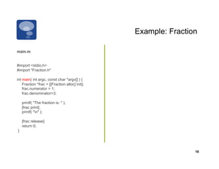 Example: Fraction

main.m


#import <stdio.h>
#import "Fraction.h"

int main( int argc, const char *argv[] ) {
    Fraction *frac = [[Fraction alloc] init];
    frac.numerator = 1;
    frac.denominator=3;

    printf( "The fraction is: " );
    [frac print];
    printf( "n" );

    [frac release]
    return 0;
}




                                                                18
 