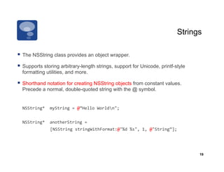 Strings

  The NSString class provides an object wrapper.
  Supports storing arbitrary-length strings, support for Unicode, printf-style
  formatting utilities, and more.

  Shorthand notation for creating NSString objects from constant values.
  Precede a normal, double-quoted string with the @ symbol.


  NSString*	
  	
  myString	
  =	
  @”Hello	
  Worldn";	
  


  NSString*	
  	
  anotherString	
  =	
  	
  
   	
     	
  	
  	
  	
  	
  	
  [NSString	
  stringWithFormat:@"%d	
  %s",	
  1,	
  @"String”];	
  




                                                                                                         19
 