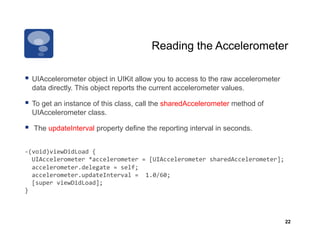 Reading the Accelerometer

  UIAccelerometer object in UIKit allow you to access to the raw accelerometer
     data directly. This object reports the current accelerometer values.

  To get an instance of this class, call the sharedAccelerometer method of
     UIAccelerometer class.

    The updateInterval property define the reporting interval in seconds.


-­‐(void)viewDidLoad	
  {	
  
	
  	
  UIAccelerometer	
  *accelerometer	
  =	
  [UIAccelerometer	
  sharedAccelerometer];	
  
	
  	
  accelerometer.delegate	
  =	
  self;	
  
	
  	
  accelerometer.updateInterval	
  =	
  	
  1.0/60;	
  
	
  	
  [super	
  viewDidLoad];	
  
}	
  



                                                                                              22
 