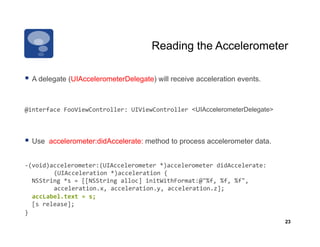 Reading the Accelerometer

  A delegate (UIAccelerometerDelegate) will receive acceleration events.


@interface	
  FooViewController:	
  UIViewController	
  <UIAccelerometerDelegate>	
  



  Use   accelerometer:didAccelerate: method to process accelerometer data.


-­‐(void)accelerometer:(UIAccelerometer	
  *)accelerometer	
  didAccelerate:
                	
  (UIAcceleration	
  *)acceleration	
  {	
  	
  	
  	
  	
  
	
  	
  NSString	
  *s	
  =	
  [[NSString	
  alloc]	
  initWithFormat:@"%f,	
  %f,	
  %f",	
   	
     	
  
                	
  acceleration.x,	
  acceleration.y,	
  acceleration.z];	
  
    	
  accLabel.text	
  =	
  s;	
  
	
  	
  [s	
  release];	
  
}
                                                                                                        23
 
