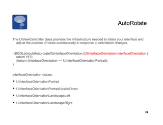 AutoRotate

The UIViewController class provides the infrastructure needed to rotate your interface and
  adjust the position of views automatically in response to orientation changes.


-(BOOL)shouldAutorotateToInterfaceOrientation:(UIInterfaceOrientation interfaceOrientation {
   return YES;
   //return (interfaceOrientation == UIInterfaceOrientationPortrait);
}


interfaceOrientation values:

  UIInterfaceOrientationPortrait
  UIInterfaceOrientationPortraitUpsideDown
  UIInterfaceOrientationLandscapeLeft
  UIInterfaceOrientationLandscapeRight

                                                                                             24
 
