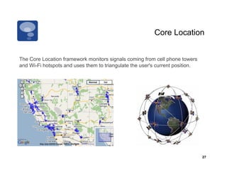 Core Location


The Core Location framework monitors signals coming from cell phone towers
and Wi-Fi hotspots and uses them to triangulate the user's current position.




                                                                               27
 